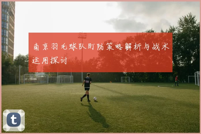 南京羽毛球队盯防策略解析与战术运用探讨