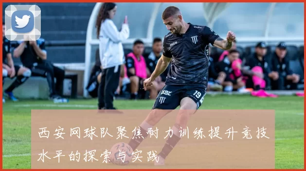 西安网球队聚焦耐力训练提升竞技水平的探索与实践