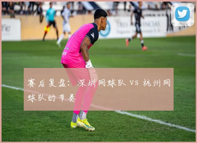 赛后复盘：深圳网球队 vs 杭州网球队的节奏