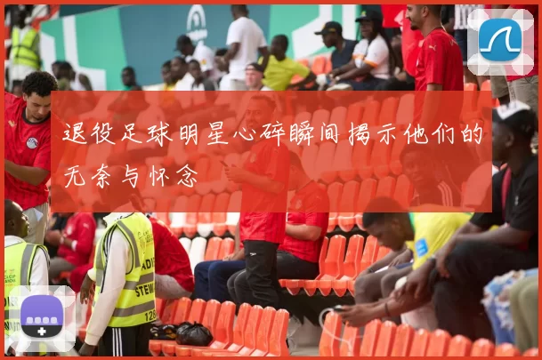 退役足球明星心碎瞬间揭示他们的无奈与怀念