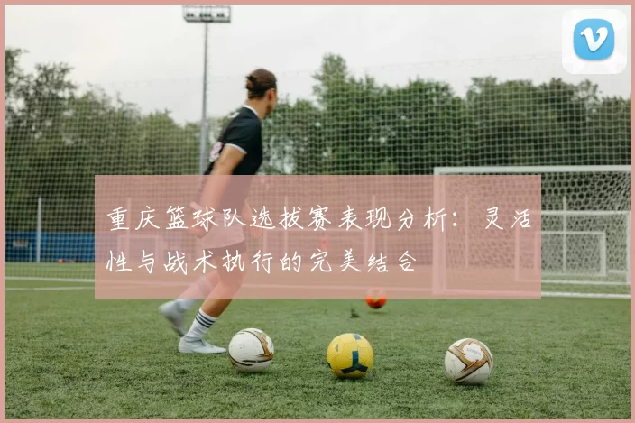 重庆篮球队选拔赛表现分析：灵活性与战术执行的完美结合