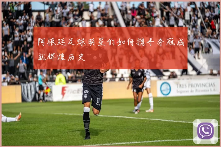 阿根廷足球明星们如何携手夺冠成就辉煌历史