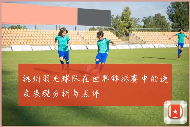 杭州羽毛球队在世界锦标赛中的速度表现分析与点评
