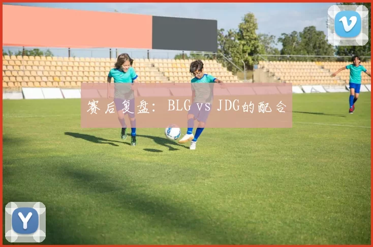 赛后复盘：BLG vs JDG的配合