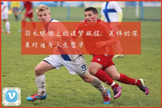 羽毛球场上的追梦旅程：吴伟的深度对话与人生哲学